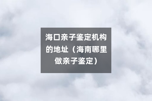 海口亲子鉴定机构的地址（海南哪里做亲子鉴定）