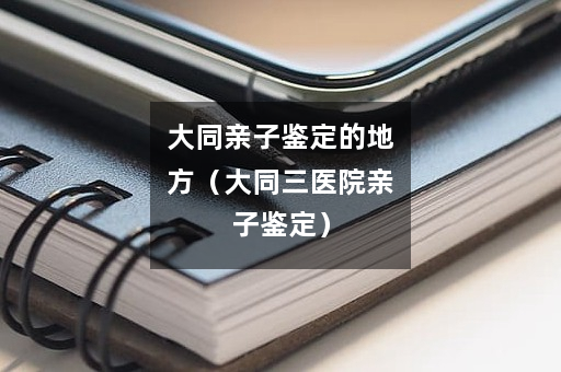 大同亲子鉴定的地方（大同三医院亲子鉴定）