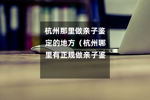 杭州那里做亲子鉴定的地方（杭州哪里有正规做亲子鉴定的）