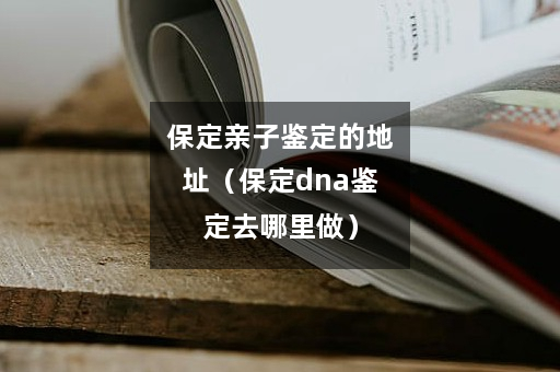 保定亲子鉴定的地址（保定dna鉴定去哪里做）