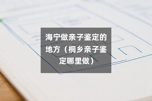 海宁做亲子鉴定的地方（桐乡亲子鉴定哪里做）