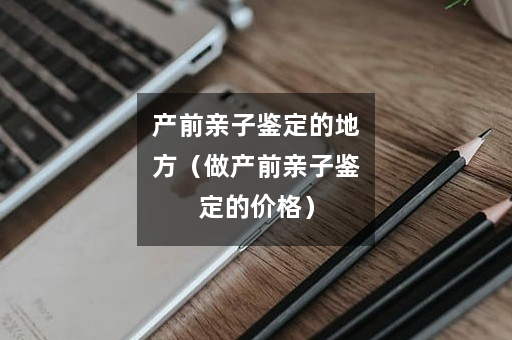 产前亲子鉴定的地方（做产前亲子鉴定的价格）