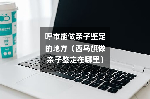 呼市能做亲子鉴定的地方（西乌旗做亲子鉴定在哪里）