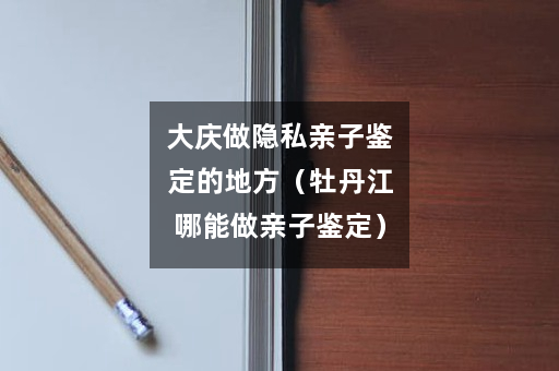 大庆做隐私亲子鉴定的地方（牡丹江哪能做亲子鉴定）