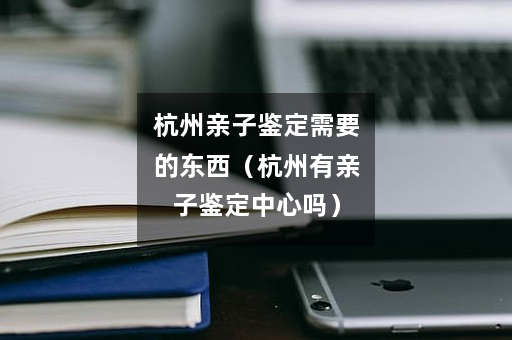 杭州亲子鉴定需要的东西（杭州有亲子鉴定中心吗）