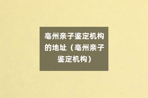 亳州亲子鉴定机构的地址（亳州亲子鉴定机构）