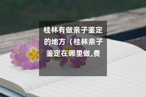 桂林有做亲子鉴定的地方（桂林亲子鉴定在哪里做,费用是多少）