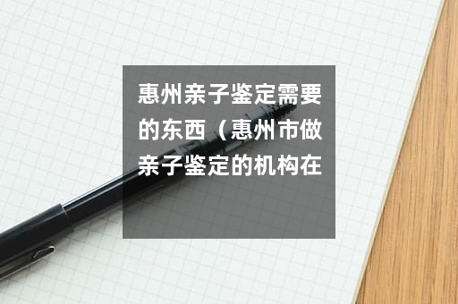惠州亲子鉴定需要的东西（惠州市做亲子鉴定的机构在哪里）