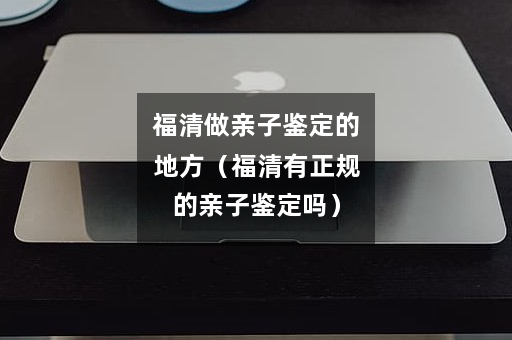 福清做亲子鉴定的地方（福清有正规的亲子鉴定吗）