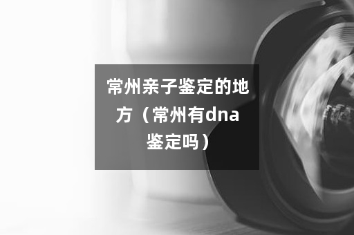 常州亲子鉴定的地方（常州有dna鉴定吗）