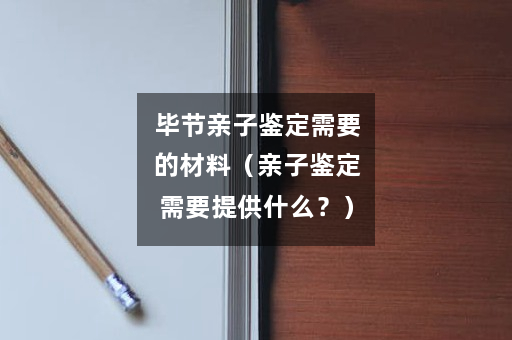 毕节亲子鉴定需要的材料（亲子鉴定需要提供什么？）