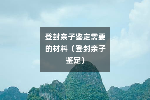 登封亲子鉴定需要的材料（登封亲子鉴定）