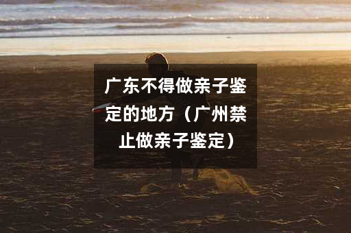 广东不得做亲子鉴定的地方（广州禁止做亲子鉴定）