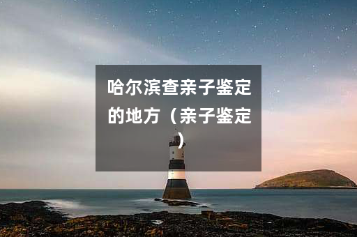 哈尔滨查亲子鉴定的地方（亲子鉴定）