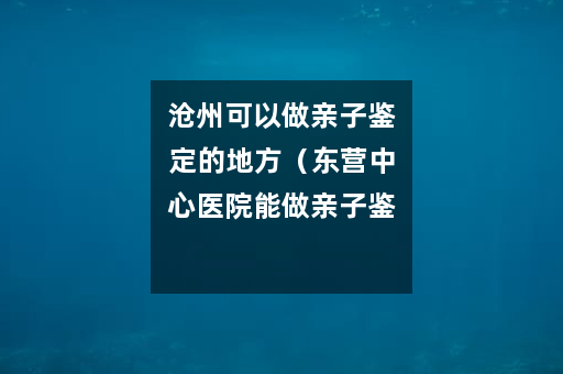 沧州可以做亲子鉴定的地方（东营中心医院能做亲子鉴定吗）