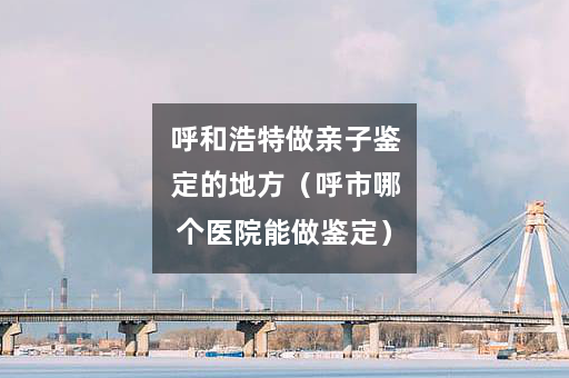 呼和浩特做亲子鉴定的地方（呼市哪个医院能做鉴定）
