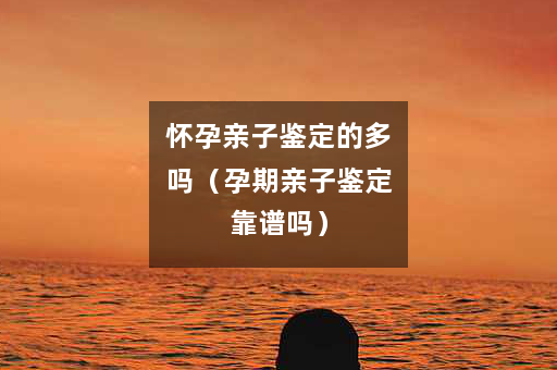 怀孕亲子鉴定的多吗（孕期亲子鉴定靠谱吗）