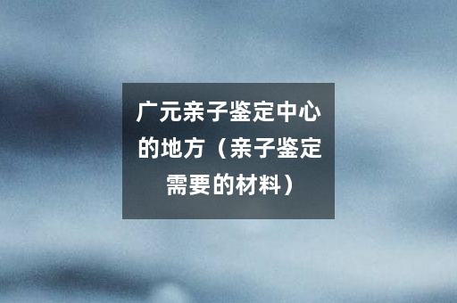 广元亲子鉴定中心的地方（亲子鉴定需要的材料）