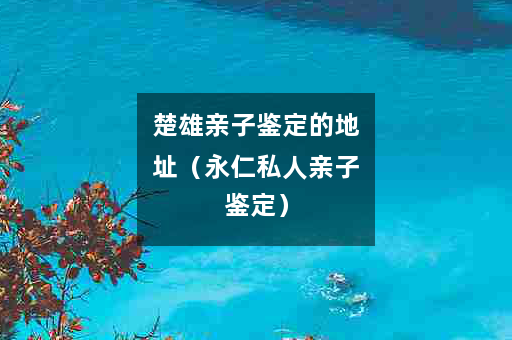 楚雄亲子鉴定的地址（永仁私人亲子鉴定）