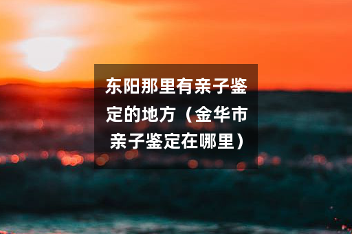 东阳那里有亲子鉴定的地方（金华市亲子鉴定在哪里）