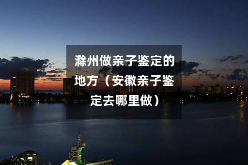 滁州做亲子鉴定的地方（安徽亲子鉴定去哪里做）
