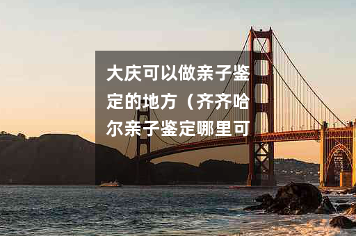 大庆可以做亲子鉴定的地方（齐齐哈尔亲子鉴定哪里可以做）