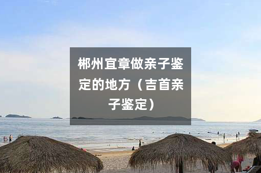 郴州宜章做亲子鉴定的地方（吉首亲子鉴定）