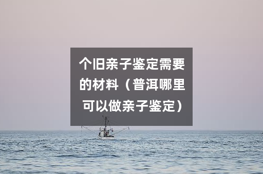 个旧亲子鉴定需要的材料（普洱哪里可以做亲子鉴定）