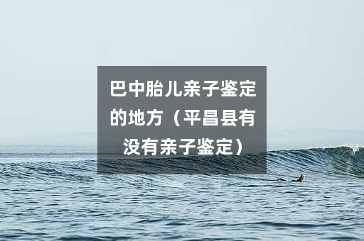 巴中胎儿亲子鉴定的地方（平昌县有没有亲子鉴定）