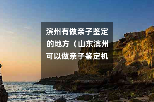 滨州有做亲子鉴定的地方（山东滨州可以做亲子鉴定机构）