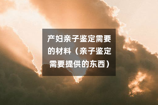 产妇亲子鉴定需要的材料（亲子鉴定需要提供的东西）