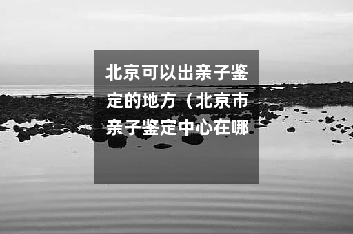 北京可以出亲子鉴定的地方（北京市亲子鉴定中心在哪里）