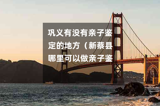 巩义有没有亲子鉴定的地方（新蔡县哪里可以做亲子鉴定）