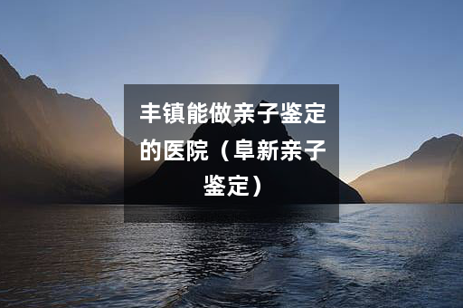 丰镇能做亲子鉴定的医院（阜新亲子鉴定）