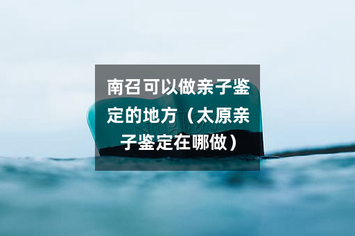 南召可以做亲子鉴定的地方（太原亲子鉴定在哪做）