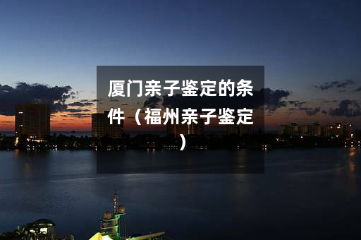 厦门亲子鉴定的条件（福州亲子鉴定）