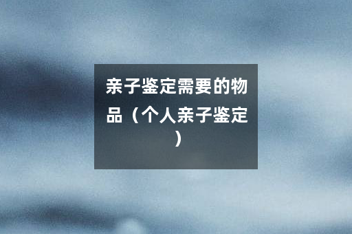 亲子鉴定需要的物品（个人亲子鉴定）