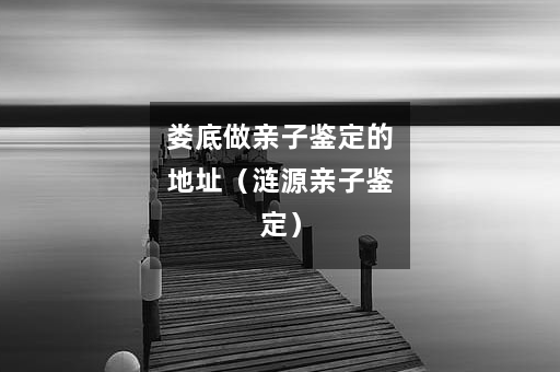 娄底做亲子鉴定的地址（涟源亲子鉴定）