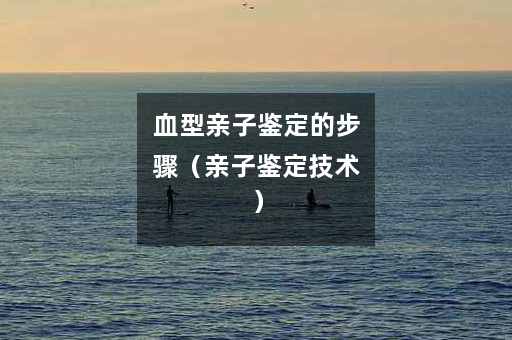 血型亲子鉴定的步骤（亲子鉴定技术）