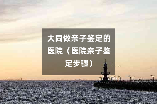 大同做亲子鉴定的医院（医院亲子鉴定步骤）