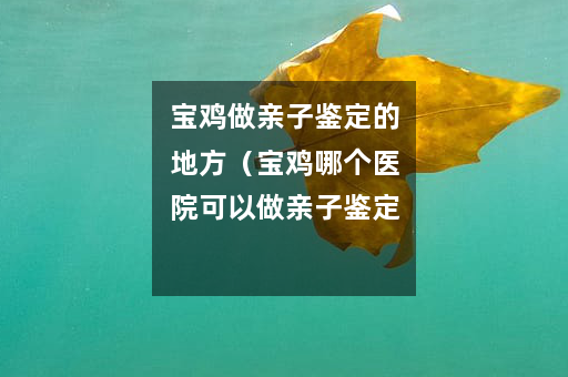 宝鸡做亲子鉴定的地方（宝鸡哪个医院可以做亲子鉴定）