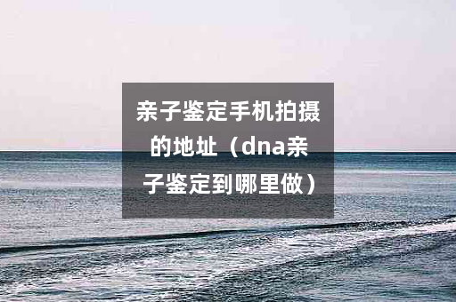 亲子鉴定手机拍摄的地址（dna亲子鉴定到哪里做）