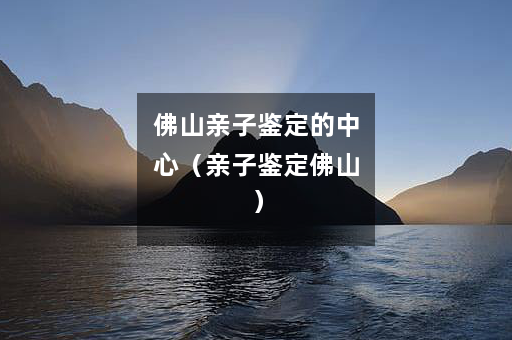 佛山亲子鉴定的中心（亲子鉴定佛山）