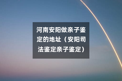 河南安阳做亲子鉴定的地址（安阳司法鉴定亲子鉴定）