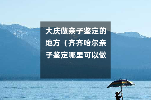 大庆做亲子鉴定的地方（齐齐哈尔亲子鉴定哪里可以做）