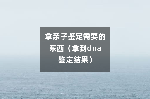 拿亲子鉴定需要的东西（拿到dna鉴定结果）