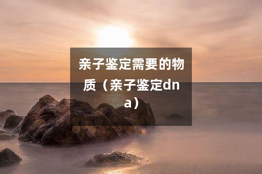 亲子鉴定需要的物质（亲子鉴定dna）