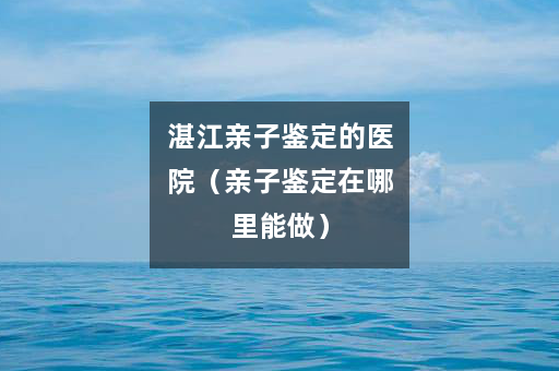 湛江亲子鉴定的医院（亲子鉴定在哪里能做）
