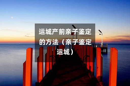 运城产前亲子鉴定的方法（亲子鉴定运城）