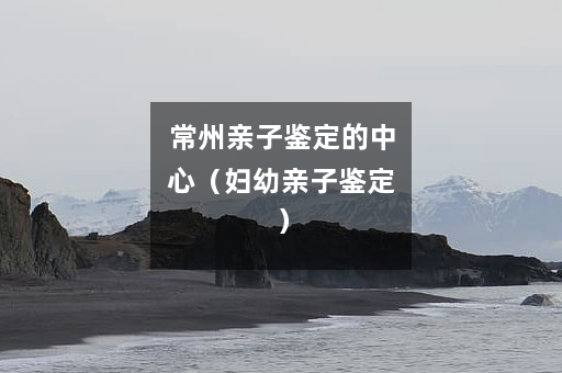 常州亲子鉴定的中心（妇幼亲子鉴定）